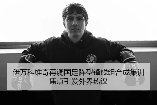 伊万科维奇再调国足阵型锋线组合成集训焦点引发外界热议