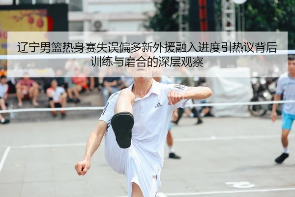 辽宁男篮热身赛失误偏多新外援融入进度引热议背后训练与磨合的深层观察