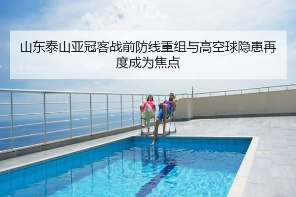 山东泰山亚冠客战前防线重组与高空球隐患再度成为焦点