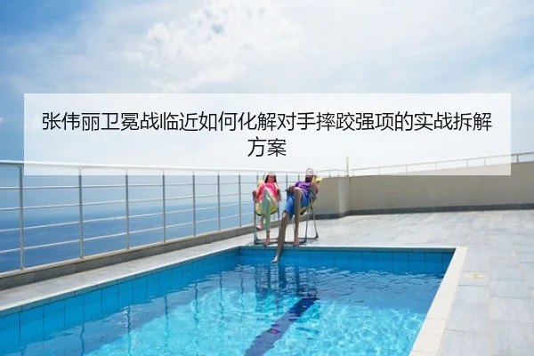张伟丽卫冕战临近如何化解对手摔跤强项的实战拆解方案