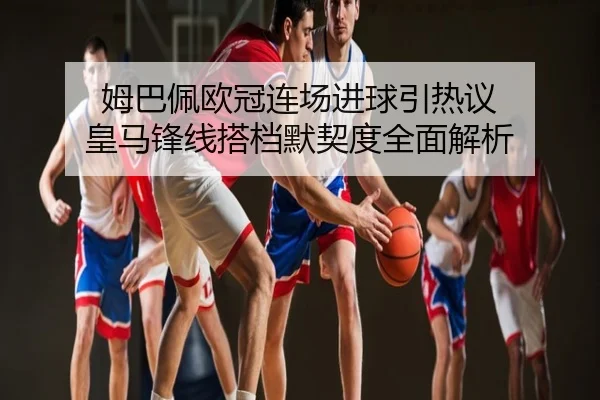 姆巴佩欧冠连场进球引热议 皇马锋线搭档默契度全面解析