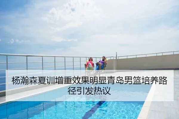 杨瀚森夏训增重效果明显青岛男篮培养路径引发热议