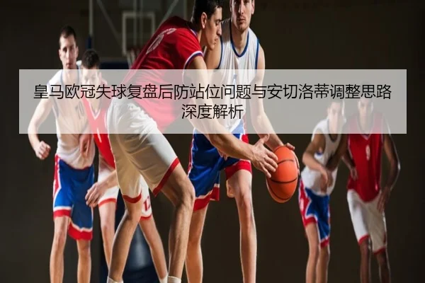 皇马欧冠失球复盘后防站位问题与安切洛蒂调整思路深度解析